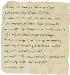 Today business information systems are driven by the connectivity of the internet and the paradigm that has arisen to dominate systems and software is the object-oriented paradigm. Determining, specifying, designing and implementing systems in the object-oriented paradigm is essential to successful business of every size and market orientation.