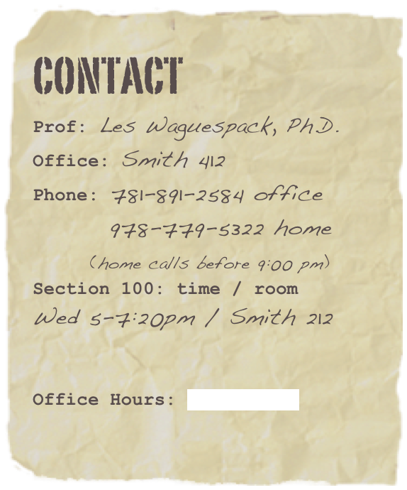 Contact
Prof: Les Waguespack, Ph.D.Office: Smith 412Phone: 781-891-2584 office
        978-779-5322 home
      (home calls before 9:00 pm)
Section 100: time / room
Wed 5-7:20pm / Smith 212


Office Hours: click here
